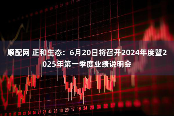 顺配网 正和生态：6月20日将召开2024年度暨2025年第一季度业绩说明会