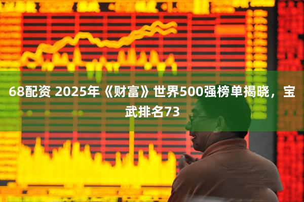 68配资 2025年《财富》世界500强榜单揭晓，宝武排名73