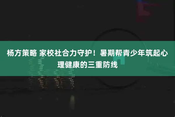 杨方策略 家校社合力守护！暑期帮青少年筑起心理健康的三重防线